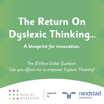 A new report from Made By Dyslexia which is called The Return on Dyslexic Thinking. It finds that Dyslexic Thinking is worth $4.5 Trillion Dollars to the global economy and poses the $Trillion Dollar Question: can you afford not to empower Dyslexic Thinking?
